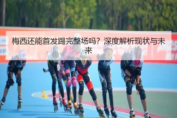 梅西还能首发踢完整场吗？深度解析现状与未来